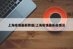 上海疫情最新数据/上海疫情最新疫情况