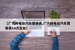 【广汽纯电动汽车费用表,广汽纯电动汽车费用表14万左右】