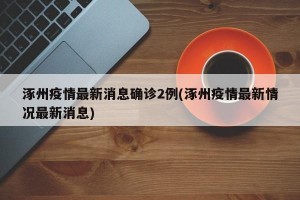 涿州疫情最新消息确诊2例(涿州疫情最新情况最新消息)