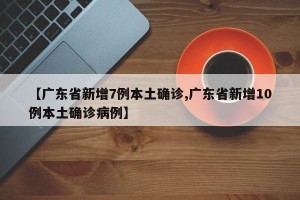 【广东省新增7例本土确诊,广东省新增10例本土确诊病例】