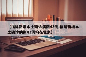 【福建新增本土确诊病例43例,福建新增本土确诊病例43例均在北京】
