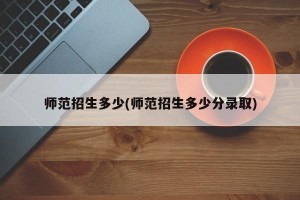 师范招生多少(师范招生多少分录取)