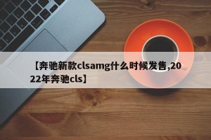 【奔驰新款clsamg什么时候发售,2022年奔驰cls】