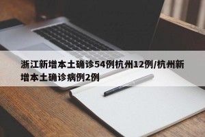 浙江新增本土确诊54例杭州12例/杭州新增本土确诊病例2例