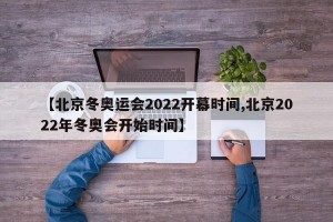 【北京冬奥运会2022开幕时间,北京2022年冬奥会开始时间】