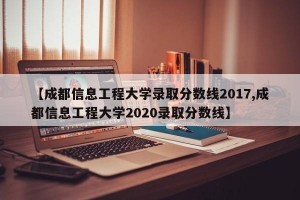 【成都信息工程大学录取分数线2017,成都信息工程大学2020录取分数线】