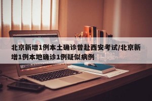 北京新增1例本土确诊曾赴西安考试/北京新增1例本地确诊1例疑似病例