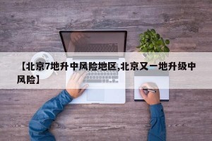 【北京7地升中风险地区,北京又一地升级中风险】
