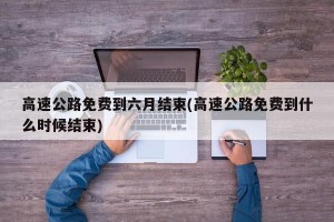高速公路免费到六月结束(高速公路免费到什么时候结束)