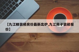 【九江精装修房价最新出炉,九江房子装修报价】