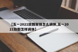 【五一2021放假安排怎么调休,五一2021放假怎样调休】