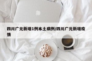 四川广元新增1例本土病例/四川广元新增疫情