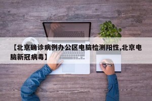 【北京确诊病例办公区电脑检测阳性,北京电脑新冠病毒】