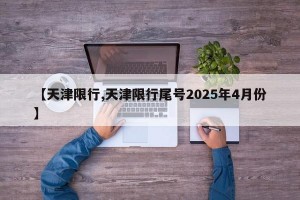 【天津限行,天津限行尾号2025年4月份】