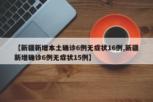 【新疆新增本土确诊6例无症状16例,新疆新增确诊6例无症状15例】