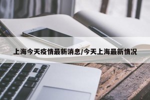 上海今天疫情最新消息/今天上海最新情况