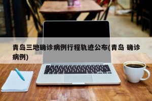 青岛三地确诊病例行程轨迹公布(青岛 确诊病例)