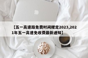 【五一高速路免费时间规定2023,2021年五一高速免收费最新通知】