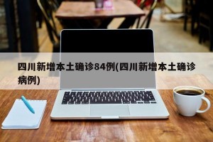四川新增本土确诊84例(四川新增本土确诊病例)