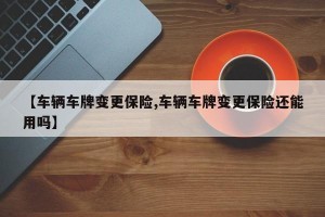 【车辆车牌变更保险,车辆车牌变更保险还能用吗】