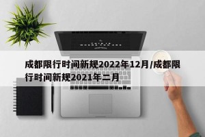 成都限行时间新规2022年12月/成都限行时间新规2021年二月