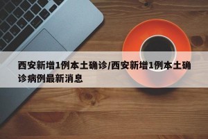 西安新增1例本土确诊/西安新增1例本土确诊病例最新消息