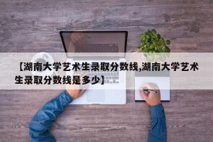 【湖南大学艺术生录取分数线,湖南大学艺术生录取分数线是多少】
