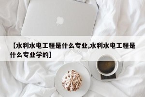 【水利水电工程是什么专业,水利水电工程是什么专业学的】
