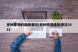 吉林疫情的最新情况/吉林疫情最新情况2021
