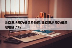 北京三地降为低风险地区/北京三地降为低风险地区了吗