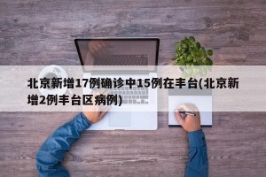 北京新增17例确诊中15例在丰台(北京新增2例丰台区病例)