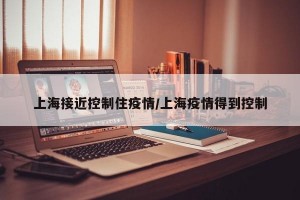 上海接近控制住疫情/上海疫情得到控制