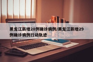 黑龙江新增28例确诊病例/黑龙江新增29例确诊病例行动轨迹