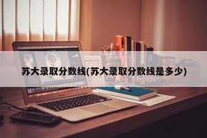 苏大录取分数线(苏大录取分数线是多少)
