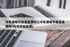 今年清明节高速免费吗?(今年清明节高速免费吗?几号开始免费)