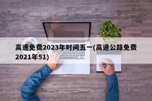 高速免费2023年时间五一(高速公路免费2021年51)