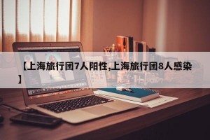 【上海旅行团7人阳性,上海旅行团8人感染】