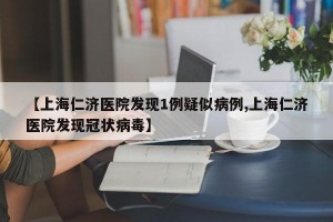 【上海仁济医院发现1例疑似病例,上海仁济医院发现冠状病毒】