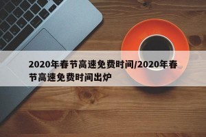 2020年春节高速免费时间/2020年春节高速免费时间出炉
