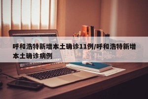 呼和浩特新增本土确诊11例/呼和浩特新增本土确诊病例