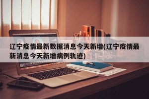 辽宁疫情最新数据消息今天新增(辽宁疫情最新消息今天新增病例轨迹)