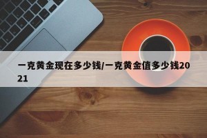 一克黄金现在多少钱/一克黄金值多少钱2021