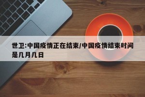 世卫:中国疫情正在结束/中国疫情结束时间是几月几日