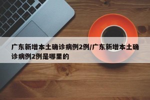 广东新增本土确诊病例2例/广东新增本土确诊病例2例是哪里的