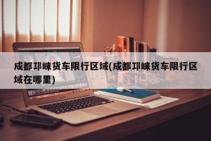 成都邛崃货车限行区域(成都邛崃货车限行区域在哪里)