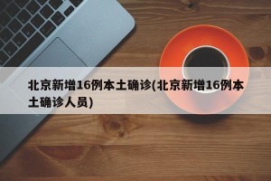 北京新增16例本土确诊(北京新增16例本土确诊人员)