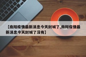 【南阳疫情最新消息今天封城了,南阳疫情最新消息今天封城了没有】