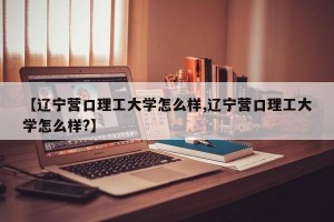 【辽宁营口理工大学怎么样,辽宁营口理工大学怎么样?】