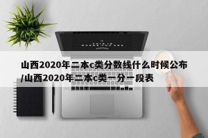 山西2020年二本c类分数线什么时候公布/山西2020年二本c类一分一段表