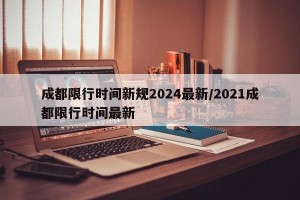 成都限行时间新规2024最新/2021成都限行时间最新